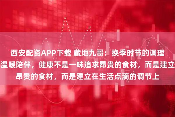 西安配资APP下载 藏地九哥：换季时节的调理智慧，虫草与生活的温暖陪伴，健康不是一味追求昂贵的食材，而是建立在生活点滴的调节上