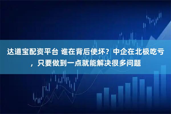 达道宝配资平台 谁在背后使坏？中企在北极吃亏，只要做到一点就能解决很多问题