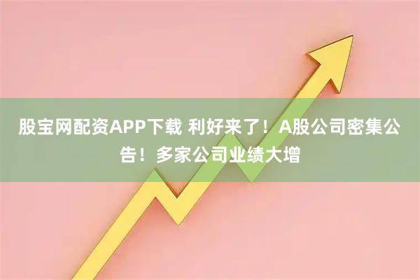 股宝网配资APP下载 利好来了!A股公司密集公告!多家公司业绩大增