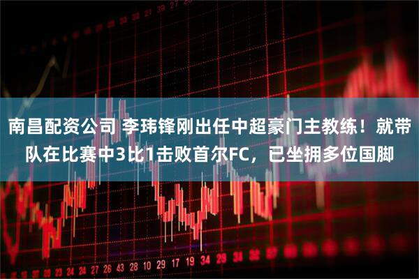 南昌配资公司 李玮锋刚出任中超豪门主教练!就带队在比赛中3比1击败首尔FC,已坐拥多位国脚