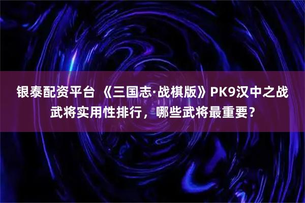 银泰配资平台 《三国志·战棋版》PK9汉中之战武将实用性排行，哪些武将最重要？