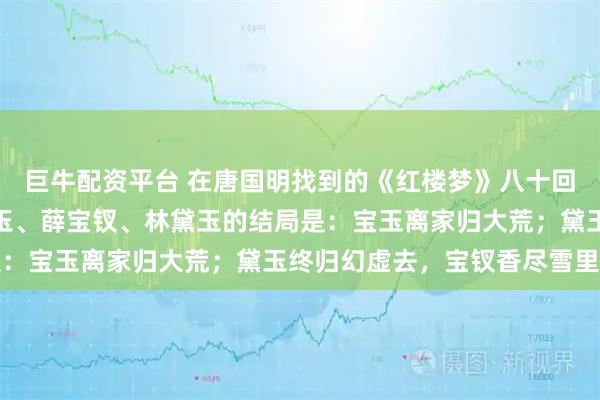 巨牛配资平台 在唐国明找到的《红楼梦》八十回后曹雪芹文笔里，贾宝玉、薛宝钗、林黛玉的结局是：宝玉离家归大荒；黛玉终归幻虚去，宝钗香尽雪里亡