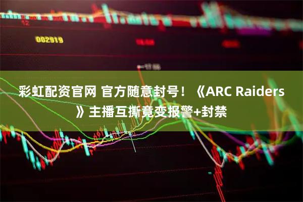 彩虹配资官网 官方随意封号!《ARC Raiders》主播互撕竟变报警+封禁