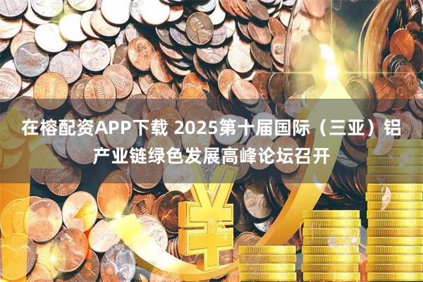 在榕配资APP下载 2025第十届国际(三亚)铝产业链绿色发展高峰论坛召开