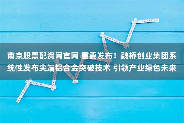 南京股票配资网官网 重要发布!魏桥创业集团系统性发布尖端铝合金突破技术 引领产业绿色未来