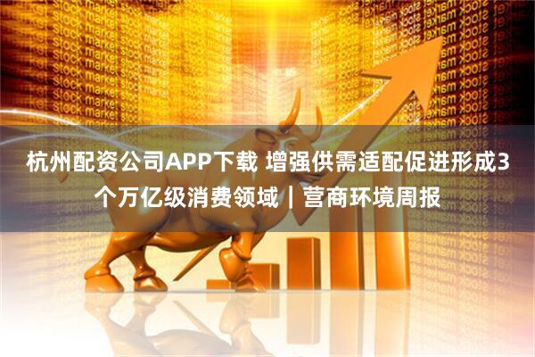 杭州配资公司APP下载 增强供需适配促进形成3个万亿级消费领域|营商环境周报