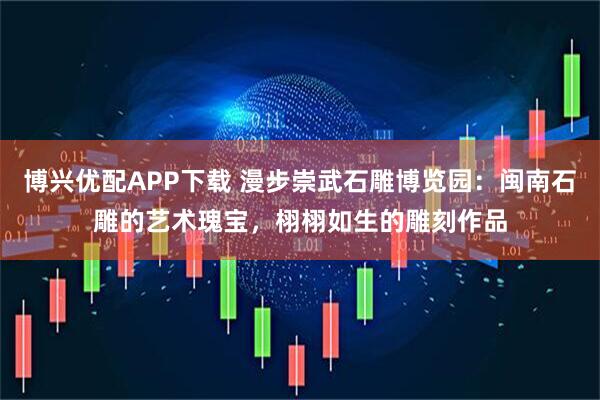 博兴优配APP下载 漫步崇武石雕博览园：闽南石雕的艺术瑰宝，栩栩如生的雕刻作品