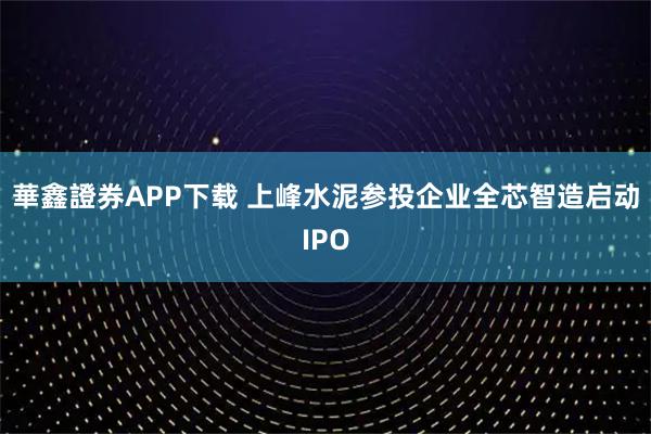 華鑫證券APP下载 上峰水泥参投企业全芯智造启动IPO