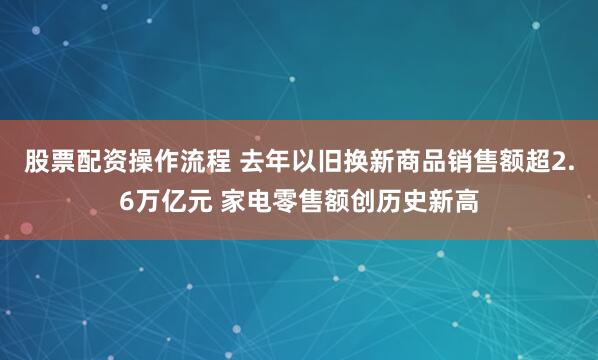 股票配资操作流程 去年以旧换新商品销售额超2.6万亿元 家电零售额创历史新高