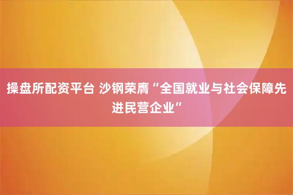 操盘所配资平台 沙钢荣膺“全国就业与社会保障先进民营企业”