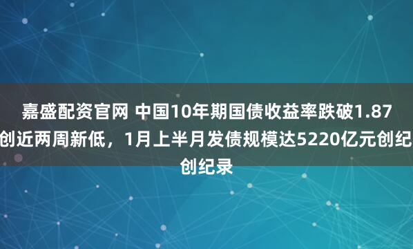 嘉盛配资官网 中国10年期国债收益率跌破1.87%创近两周新低，1月上半月发债规模达5220亿元创纪录