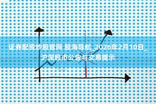 证券配资炒股官网 股海导航_2026年2月10日_沪深股市公告与交易提示