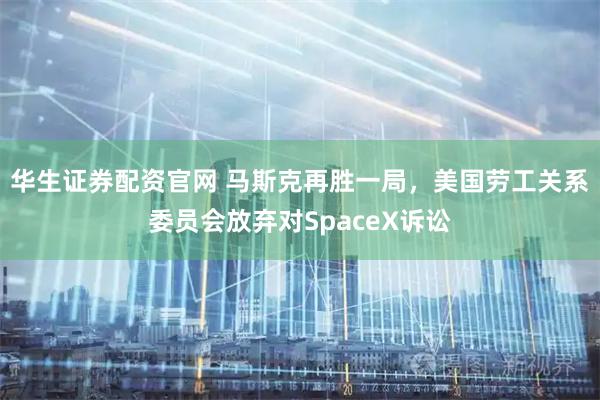 华生证券配资官网 马斯克再胜一局，美国劳工关系委员会放弃对SpaceX诉讼