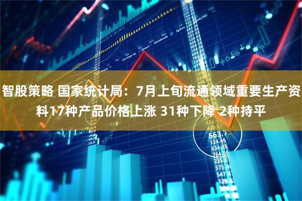 智股策略 国家统计局：7月上旬流通领域重要生产资料17种产品价格上涨 31种下降 2种持平